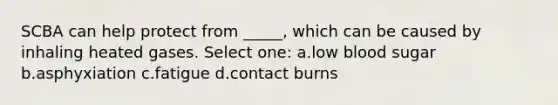 SCBA can help protect from _____, which can be caused by inhaling heated gases. Select one: a.low blood sugar b.asphyxiation c.fatigue d.contact burns