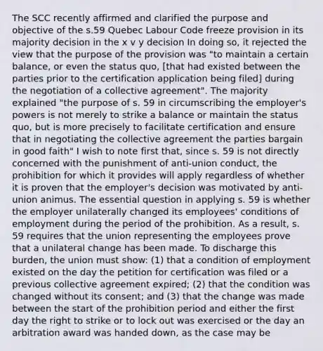 The SCC recently affirmed and clarified the purpose and objective of the s.59 Quebec Labour Code freeze provision in its majority decision in the x v y decision In doing so, it rejected the view that the purpose of the provision was "to maintain a certain balance, or even the status quo, [that had existed between the parties prior to the certification application being filed] during the negotiation of a collective agreement". The majority explained "the purpose of s. 59 in circumscribing the employer's powers is not merely to strike a balance or maintain the status quo, but is more precisely to facilitate certification and ensure that in negotiating the collective agreement the parties bargain in good faith" I wish to note first that, since s. 59 is not directly concerned with the punishment of anti-union conduct, the prohibition for which it provides will apply regardless of whether it is proven that the employer's decision was motivated by anti-union animus. The essential question in applying s. 59 is whether the employer unilaterally changed its employees' conditions of employment during the period of the prohibition. As a result, s. 59 requires that the union representing the employees prove that a unilateral change has been made. To discharge this burden, the union must show: (1) that a condition of employment existed on the day the petition for certification was filed or a previous collective agreement expired; (2) that the condition was changed without its consent; and (3) that the change was made between the start of the prohibition period and either the first day the right to strike or to lock out was exercised or the day an arbitration award was handed down, as the case may be