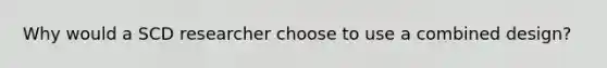 Why would a SCD researcher choose to use a combined design?