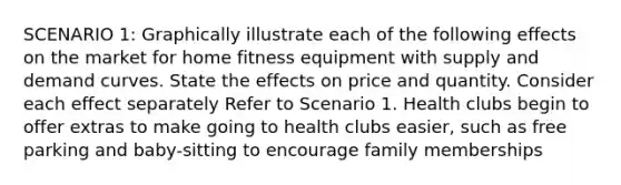 SCENARIO 1: Graphically illustrate each of the following effects on the market for home fitness equipment with supply and demand curves. State the effects on price and quantity. Consider each effect separately Refer to Scenario 1. Health clubs begin to offer extras to make going to health clubs easier, such as free parking and baby-sitting to encourage family memberships