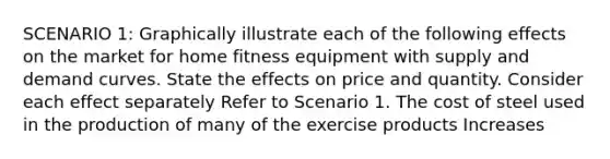 SCENARIO 1: Graphically illustrate each of the following effects on the market for home fitness equipment with supply and demand curves. State the effects on price and quantity. Consider each effect separately Refer to Scenario 1. The cost of steel used in the production of many of the exercise products Increases