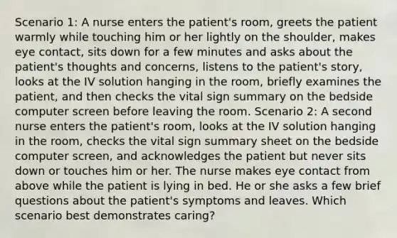 Scenario 1: A nurse enters the patient's room, greets the patient warmly while touching him or her lightly on the shoulder, makes eye contact, sits down for a few minutes and asks about the patient's thoughts and concerns, listens to the patient's story, looks at the IV solution hanging in the room, briefly examines the patient, and then checks the vital sign summary on the bedside computer screen before leaving the room. Scenario 2: A second nurse enters the patient's room, looks at the IV solution hanging in the room, checks the vital sign summary sheet on the bedside computer screen, and acknowledges the patient but never sits down or touches him or her. The nurse makes eye contact from above while the patient is lying in bed. He or she asks a few brief questions about the patient's symptoms and leaves. Which scenario best demonstrates caring?