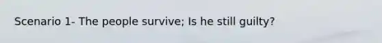 Scenario 1- The people survive; Is he still guilty?