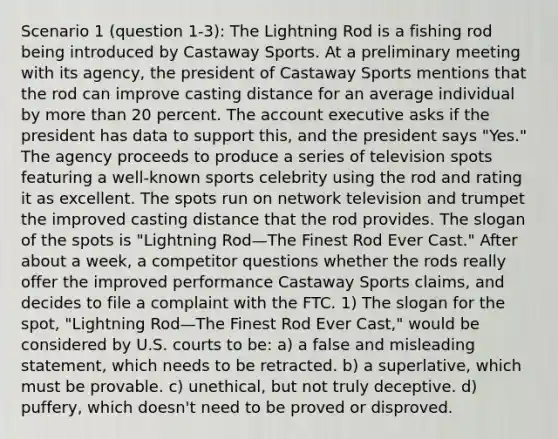 Scenario 1 (question 1-3): The Lightning Rod is a fishing rod being introduced by Castaway Sports. At a preliminary meeting with its agency, the president of Castaway Sports mentions that the rod can improve casting distance for an average individual by more than 20 percent. The account executive asks if the president has data to support this, and the president says "Yes." The agency proceeds to produce a series of television spots featuring a well-known sports celebrity using the rod and rating it as excellent. The spots run on network television and trumpet the improved casting distance that the rod provides. The slogan of the spots is "Lightning Rod—The Finest Rod Ever Cast." After about a week, a competitor questions whether the rods really offer the improved performance Castaway Sports claims, and decides to file a complaint with the FTC. 1) The slogan for the spot, "Lightning Rod—The Finest Rod Ever Cast," would be considered by U.S. courts to be: a) a false and misleading statement, which needs to be retracted. b) a superlative, which must be provable. c) unethical, but not truly deceptive. d) puffery, which doesn't need to be proved or disproved.