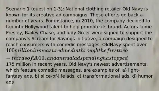 Scenario 1 (question 1-3): National clothing retailer Old Navy is known for its creative ad campaigns. These efforts go back a number of years. For instance, in 2010, the company decided to tap into Hollywood talent to help promote its brand. Actors Jaime Presley, Bailey Chase, and Judy Greer were signed to support the company's Scream for Savings initiative, a campaign designed to reach consumers with comedic messages. OldNavy spent over 100 million in measured media through the first two-thirds of 2010, and annual ad spending has topped175 million in recent years. Old Navy's newest advertisements, which feature comedic messages, are examples of: a) light-fantasy ads. b) slice-of-life ads. c) transformational ads. d) humor ads