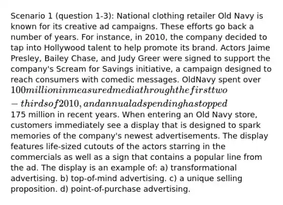 Scenario 1 (question 1-3): National clothing retailer Old Navy is known for its creative ad campaigns. These efforts go back a number of years. For instance, in 2010, the company decided to tap into Hollywood talent to help promote its brand. Actors Jaime Presley, Bailey Chase, and Judy Greer were signed to support the company's Scream for Savings initiative, a campaign designed to reach consumers with comedic messages. OldNavy spent over 100 million in measured media through the first two-thirds of 2010, and annual ad spending has topped175 million in recent years. When entering an Old Navy store, customers immediately see a display that is designed to spark memories of the company's newest advertisements. The display features life-sized cutouts of the actors starring in the commercials as well as a sign that contains a popular line from the ad. The display is an example of: a) transformational advertising. b) top-of-mind advertising. c) a unique selling proposition. d) point-of-purchase advertising.