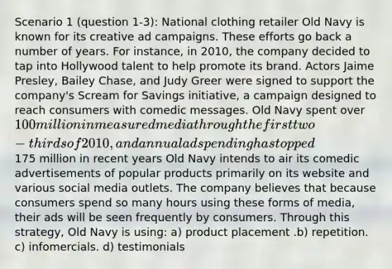 Scenario 1 (question 1-3): National clothing retailer Old Navy is known for its creative ad campaigns. These efforts go back a number of years. For instance, in 2010, the company decided to tap into Hollywood talent to help promote its brand. Actors Jaime Presley, Bailey Chase, and Judy Greer were signed to support the company's Scream for Savings initiative, a campaign designed to reach consumers with comedic messages. Old Navy spent over 100 million in measured media through the first two-thirds of 2010, and annual ad spending has topped175 million in recent years Old Navy intends to air its comedic advertisements of popular products primarily on its website and various social media outlets. The company believes that because consumers spend so many hours using these forms of media, their ads will be seen frequently by consumers. Through this strategy, Old Navy is using: a) product placement .b) repetition. c) infomercials. d) testimonials