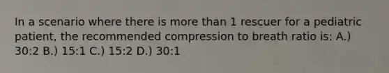 In a scenario where there is more than 1 rescuer for a pediatric patient, the recommended compression to breath ratio is: A.) 30:2 B.) 15:1 C.) 15:2 D.) 30:1