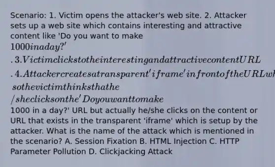 Scenario: 1. Victim opens the attacker's web site. 2. Attacker sets up a web site which contains interesting and attractive content like 'Do you want to make 1000 in a day?'. 3. Victim clicks to the interesting and attractive content URL. 4. Attacker creates a transparent 'iframe' in front of the URL which the victim attempts to click, so the victim thinks that he/she clicks on the 'Do you want to make1000 in a day?' URL but actually he/she clicks on the content or URL that exists in the transparent 'iframe' which is setup by the attacker. What is the name of the attack which is mentioned in the scenario? A. Session Fixation B. HTML Injection C. HTTP Parameter Pollution D. Clickjacking Attack