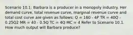 Scenario 10.1: Barbara is a producer in a monopoly industry. Her demand curve, total revenue curve, marginal revenue curve and total cost curve are given as follows: Q = 160 - 4P TR = 40Q - 0.25Q2 MR = 40 - 0.5Q TC = 4Q MC = 4 Refer to Scenario 10.1. How much output will Barbara produce?