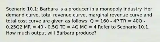 Scenario 10.1: Barbara is a producer in a monopoly industry. Her demand curve, total revenue curve, marginal revenue curve and total cost curve are given as follows: Q = 160 - 4P TR = 40Q - 0.25Q2 MR = 40 - 0.5Q TC = 4Q MC = 4 Refer to Scenario 10.1. How much output will Barbara produce?