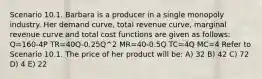 Scenario 10.1. Barbara is a producer in a single monopoly industry. Her demand curve, total revenue curve, marginal revenue curve and total cost functions are given as follows: Q=160-4P TR=40Q-0.25Q^2 MR=40-0.5Q TC=4Q MC=4 Refer to Scenario 10.1. The price of her product will be: A) 32 B) 42 C) 72 D) 4 E) 22