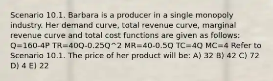 Scenario 10.1. Barbara is a producer in a single monopoly industry. Her demand curve, total revenue curve, marginal revenue curve and total cost functions are given as follows: Q=160-4P TR=40Q-0.25Q^2 MR=40-0.5Q TC=4Q MC=4 Refer to Scenario 10.1. The price of her product will be: A) 32 B) 42 C) 72 D) 4 E) 22