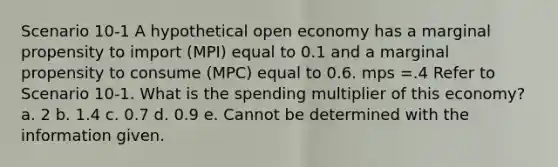 Scenario 10-1 A hypothetical open economy has a marginal propensity to import (MPI) equal to 0.1 and a marginal propensity to consume (MPC) equal to 0.6. mps =.4 Refer to Scenario 10-1. What is the spending multiplier of this economy? a. 2 b. 1.4 c. 0.7 d. 0.9 e. Cannot be determined with the information given.