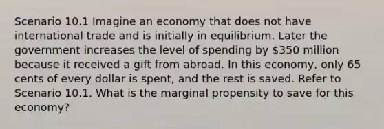 Scenario 10.1 Imagine an economy that does not have international trade and is initially in equilibrium. Later the government increases the level of spending by 350 million because it received a gift from abroad. In this economy, only 65 cents of every dollar is spent, and the rest is saved. Refer to Scenario 10.1. What is the marginal propensity to save for this economy?