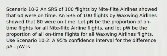 Scenario 10-2 An SRS of 100 flights by Nite-flite Airlines showed that 64 were on time. An SRS of 100 flights by Waxwing Airlines showed that 80 were on time. Let pN be the proportion of on-time flights for all Nite-flite Airline flights, and let pW be the proportion of all on-time flights for all Waxwing Airlines flights. Use Scenario 10-2. A 95% confidence interval for the difference pA - pW is