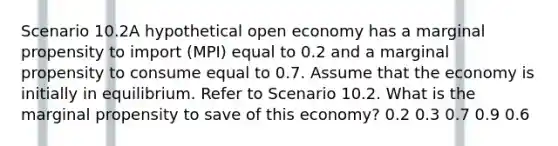 Scenario 10.2A hypothetical open economy has a marginal propensity to import (MPI) equal to 0.2 and a marginal propensity to consume equal to 0.7. Assume that the economy is initially in equilibrium. Refer to Scenario 10.2. What is the marginal propensity to save of this economy? 0.2 0.3 0.7 0.9 0.6