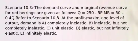 Scenario 10.3: The demand curve and marginal revenue curve for red herrings are given as follows: Q = 250 - 5P MR = 50 - 0.4Q Refer to Scenario 10.3. At the profit-maximizing level of output, demand is A) completely inelastic. B) inelastic, but not completely inelastic. C) unit elastic. D) elastic, but not infinitely elastic. E) infinitely elastic.