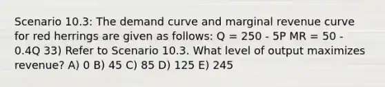 Scenario 10.3: The demand curve and marginal revenue curve for red herrings are given as follows: Q = 250 - 5P MR = 50 - 0.4Q 33) Refer to Scenario 10.3. What level of output maximizes revenue? A) 0 B) 45 C) 85 D) 125 E) 245