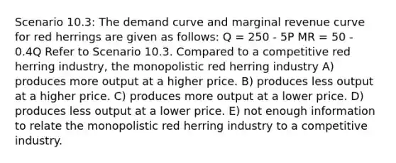 Scenario 10.3: The demand curve and marginal revenue curve for red herrings are given as follows: Q = 250 - 5P MR = 50 - 0.4Q Refer to Scenario 10.3. Compared to a competitive red herring industry, the monopolistic red herring industry A) produces more output at a higher price. B) produces less output at a higher price. C) produces more output at a lower price. D) produces less output at a lower price. E) not enough information to relate the monopolistic red herring industry to a competitive industry.