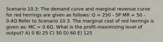 Scenario 10.3: The demand curve and marginal revenue curve for red herrings are given as follows: Q = 250 - 5P MR = 50 - 0.4Q Refer to Scenario 10.3. The marginal cost of red herrings is given as: MC = 0.6Q. What is the profit-maximizing level of output? A) 0 B) 25 C) 50 D) 60 E) 125