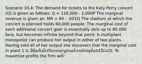 Scenario 10.4: The demand for tickets to the Katy Perry concert (Q) is given as follows: Q = 120,000 - 2,000P The marginal revenue is given as: MR = 60 - .001Q The stadium at which the concert is planned holds 60,000 people. The marginal cost of each additional concert goer is essentially zero up to 60,000 fans, but becomes infinite beyond that point. A multiplant monopolist can produce her output in either of two plants. Having sold all of her output she discovers that the marginal cost in plant 1 is 30 while the marginal cost in plant 2 is20. To maximize profits the firm will: