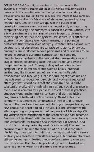 SCENARIO 10-6 Security in electronic transactions in the banking, communications and data exchange industry is still a major problem despite new technological advances. Many transactions are subject to misuse, and the Internet has certainly suffered more than its fair share of abuse and eavesdropping. Jennifer Barr, CEO of cTech Group, is in the business of developing hardware and software aimed directly at improving computer security. The company is based in eastern Canada with a few branches in the U.S. Part of Barr's biggest problem is convincing people that their systems are secure. It is difficult to establish a confidence level within existing and potential customers that transmission of highly sensitive data can actually be very secure; customers like to have consistency of project managers and customer service personnel and this seems to be helpful in boosting customer confidence. The company manufactures hardware in the form of stand-alone devices and plug-in boards, depending upon the application and type of computers being used. Corresponding software is custom-designed for mainstream clients such as banks, financial institutions, the Internet and others who deal with data transmission and receiving. cTech is about eight years old and has achieved its reputation through hard work and dedicated effort. Jennifer's position is that the company should make substantial profits while maintaining a strong social presence in the business community. Openness, ethical business practices, empowerment, environmental concern and planned giving programs are hallmarks of the company. Despite this, the company is experiencing some stress in hiring and turnover. Some of the practices that are contributing to people leaving and new people not accepting jobs include: (1) The stringent work ethic expecting employees to routinely work a 12-hour day. (2) The achievement orientation of the organizations has become a "survival of the fittest" attitude, and for new employees there is little opportunity for training and mentoring. (3) Personal and social life is not supported by work practices. (4) The need to balance family life with the work situation is not recognized. cTech's high turnover rate indicates the organizational culture is a. strong and therefore difficult to change b. formal and therefore difficult to change c. flexible and therefore easier to change d. assimilated and therefore deeply held by each individual who stays at cTech e. weak and therefore easier to change.