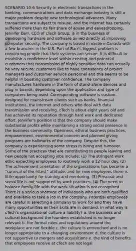 SCENARIO 10-6 Security in electronic transactions in the banking, communications and data exchange industry is still a major problem despite new technological advances. Many transactions are subject to misuse, and the Internet has certainly suffered more than its fair share of abuse and eavesdropping. Jennifer Barr, CEO of cTech Group, is in the business of developing hardware and software aimed directly at improving computer security. The company is based in eastern Canada with a few branches in the U.S. Part of Barr's biggest problem is convincing people that their systems are secure. It is difficult to establish a confidence level within existing and potential customers that transmission of highly sensitive data can actually be very secure; customers like to have consistency of project managers and customer service personnel and this seems to be helpful in boosting customer confidence. The company manufactures hardware in the form of stand-alone devices and plug-in boards, depending upon the application and type of computers being used. Corresponding software is custom-designed for mainstream clients such as banks, financial institutions, the Internet and others who deal with data transmission and receiving. cTech is about eight years old and has achieved its reputation through hard work and dedicated effort. Jennifer's position is that the company should make substantial profits while maintaining a strong social presence in the business community. Openness, ethical business practices, empowerment, environmental concern and planned giving programs are hallmarks of the company. Despite this, the company is experiencing some stress in hiring and turnover. Some of the practices that are contributing to people leaving and new people not accepting jobs include: (1) The stringent work ethic expecting employees to routinely work a 12-hour day. (2) The achievement orientation of the organizations has become a "survival of the fittest" attitude, and for new employees there is little opportunity for training and mentoring. (3) Personal and social life is not supported by work practices. (4) The need to balance family life with the work situation is not recognized. There is a serious shortage of individuals who are both qualified and available to take a job in the company. Potential employees are careful in selecting a company to work for and they have many opportunities as their skills are in demand. In what way is cTech's organizational culture a liability? a. the business and cultural background the founders established is no longer relevant b. the formal rules and regulations around the workplace are not flexible c. the culture is entrenched and is no longer appropriate to a changing environment d. the culture is not supportive to mergers and acquisitions e. the kind of benefits that employees receive at cTech are not legal