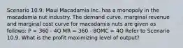 Scenario 10.9: Maui Macadamia Inc. has a monopoly in the macadamia nut industry. The demand curve, marginal revenue and marginal cost curve for macadamia nuts are given as follows: P = 360 - 4Q MR = 360 - 8QMC = 4Q Refer to Scenario 10.9. What is the profit maximizing level of output?