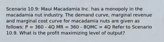 Scenario 10.9: Maui Macadamia Inc. has a monopoly in the macadamia nut industry. The demand curve, marginal revenue and marginal cost curve for macadamia nuts are given as follows: P = 360 - 4Q MR = 360 - 8QMC = 4Q Refer to Scenario 10.9. What is the profit maximizing level of output?