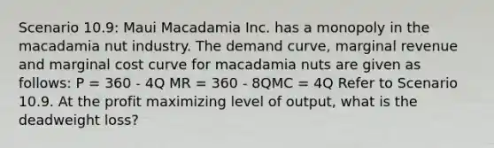 Scenario 10.9: Maui Macadamia Inc. has a monopoly in the macadamia nut industry. The demand curve, marginal revenue and marginal cost curve for macadamia nuts are given as follows: P = 360 - 4Q MR = 360 - 8QMC = 4Q Refer to Scenario 10.9. At the profit maximizing level of output, what is the deadweight loss?