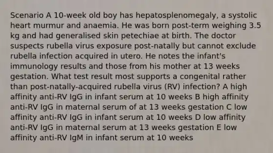 Scenario A 10-week old boy has hepatosplenomegaly, a systolic heart murmur and anaemia. He was born post-term weighing 3.5 kg and had generalised skin petechiae at birth. The doctor suspects rubella virus exposure post-natally but cannot exclude rubella infection acquired in utero. He notes the infant's immunology results and those from his mother at 13 weeks gestation. What test result most supports a congenital rather than post-natally-acquired rubella virus (RV) infection? A high affinity anti-RV IgG in infant serum at 10 weeks B high affinity anti-RV IgG in maternal serum of at 13 weeks gestation C low affinity anti-RV IgG in infant serum at 10 weeks D low affinity anti-RV IgG in maternal serum at 13 weeks gestation E low affinity anti-RV IgM in infant serum at 10 weeks