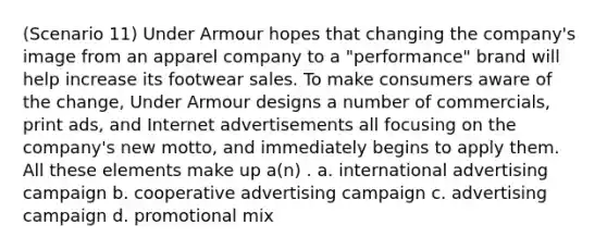 (Scenario 11) Under Armour hopes that changing the company's image from an apparel company to a "performance" brand will help increase its footwear sales. To make consumers aware of the change, Under Armour designs a number of commercials, print ads, and Internet advertisements all focusing on the company's new motto, and immediately begins to apply them. All these elements make up a(n) . a. international advertising campaign b. cooperative advertising campaign c. advertising campaign d. promotional mix