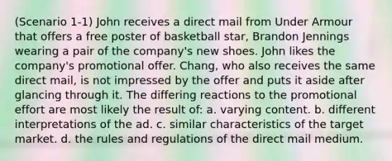 (Scenario 1-1) John receives a direct mail from Under Armour that offers a free poster of basketball star, Brandon Jennings wearing a pair of the company's new shoes. John likes the company's promotional offer. Chang, who also receives the same direct mail, is not impressed by the offer and puts it aside after glancing through it. The differing reactions to the promotional effort are most likely the result of: a. varying content. b. different interpretations of the ad. c. similar characteristics of the target market. d. the rules and regulations of the direct mail medium.