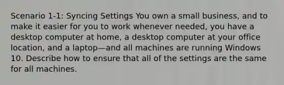 Scenario 1-1: Syncing Settings You own a small business, and to make it easier for you to work whenever needed, you have a desktop computer at home, a desktop computer at your office location, and a laptop—and all machines are running Windows 10. Describe how to ensure that all of the settings are the same for all machines.