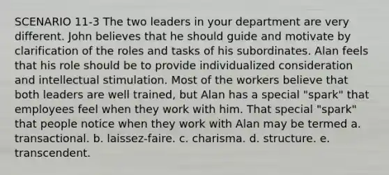 SCENARIO 11-3 The two leaders in your department are very different. John believes that he should guide and motivate by clarification of the roles and tasks of his subordinates. Alan feels that his role should be to provide individualized consideration and intellectual stimulation. Most of the workers believe that both leaders are well trained, but Alan has a special "spark" that employees feel when they work with him. That special "spark" that people notice when they work with Alan may be termed a. transactional. b. laissez-faire. c. charisma. d. structure. e. transcendent.