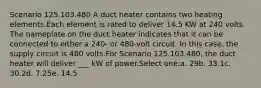 Scenario 125.103.480 A duct heater contains two heating elements.Each element is rated to deliver 14.5 KW at 240 volts. The nameplate on the duct heater indicates that it can be connected to either a 240- or 480-volt circuit. In this case, the supply circuit is 480 volts.For Scenario 125.103.480, the duct heater will deliver ___ kW of power.Select one:a. 29b. 33.1c. 30.2d. 7.25e. 14.5