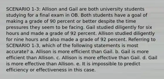 SCENARIO 1-3: Allison and Gail are both university students studying for a final exam in OB. Both students have a goal of making a grade of 90 percent or better despite the time pressures they seem to be facing. Gail studied diligently for six hours and made a grade of 92 percent. Allison studied diligently for nine hours and also made a grade of 92 percent. Referring to SCENARIO 1-3, which of the following statements is most accurate? a. Allison is more efficient than Gail. b. Gail is more efficient than Allison. c. Allison is more effective than Gail. d. Gail is more effective than Allison. e. It is impossible to predict efficiency or effectiveness in this case.