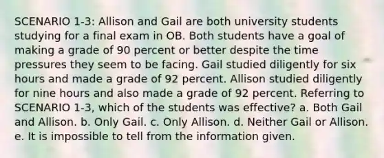 SCENARIO 1-3: Allison and Gail are both university students studying for a final exam in OB. Both students have a goal of making a grade of 90 percent or better despite the time pressures they seem to be facing. Gail studied diligently for six hours and made a grade of 92 percent. Allison studied diligently for nine hours and also made a grade of 92 percent. Referring to SCENARIO 1-3, which of the students was effective? a. Both Gail and Allison. b. Only Gail. c. Only Allison. d. Neither Gail or Allison. e. It is impossible to tell from the information given.