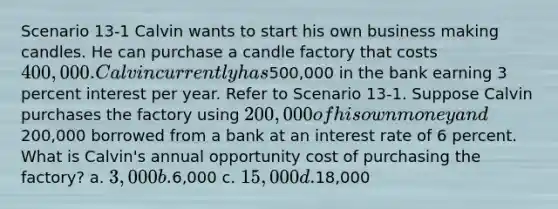 Scenario 13-1 Calvin wants to start his own business making candles. He can purchase a candle factory that costs 400,000. Calvin currently has500,000 in the bank earning 3 percent interest per year. Refer to Scenario 13-1. Suppose Calvin purchases the factory using 200,000 of his own money and200,000 borrowed from a bank at an interest rate of 6 percent. What is Calvin's annual opportunity cost of purchasing the factory? a. 3,000 b.6,000 c. 15,000 d.18,000