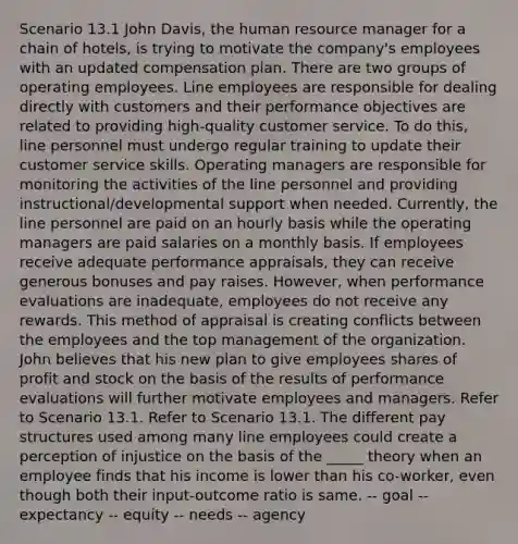 Scenario 13.1 John Davis, the human resource manager for a chain of hotels, is trying to motivate the company's employees with an updated compensation plan. There are two groups of operating employees. Line employees are responsible for dealing directly with customers and their performance objectives are related to providing high-quality customer service. To do this, line personnel must undergo regular training to update their customer service skills. Operating managers are responsible for monitoring the activities of the line personnel and providing instructional/developmental support when needed. Currently, the line personnel are paid on an hourly basis while the operating managers are paid salaries on a monthly basis. If employees receive adequate performance appraisals, they can receive generous bonuses and pay raises. However, when performance evaluations are inadequate, employees do not receive any rewards. This method of appraisal is creating conflicts between the employees and the top management of the organization. John believes that his new plan to give employees shares of profit and stock on the basis of the results of performance evaluations will further motivate employees and managers. Refer to Scenario 13.1. Refer to Scenario 13.1. The different pay structures used among many line employees could create a perception of injustice on the basis of the _____ theory when an employee finds that his income is lower than his co-worker, even though both their input-outcome ratio is same. -- goal -- expectancy -- equity -- needs -- agency