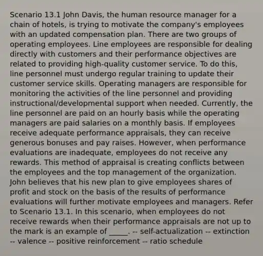 Scenario 13.1 John Davis, the human resource manager for a chain of hotels, is trying to motivate the company's employees with an updated compensation plan. There are two groups of operating employees. Line employees are responsible for dealing directly with customers and their performance objectives are related to providing high-quality customer service. To do this, line personnel must undergo regular training to update their customer service skills. Operating managers are responsible for monitoring the activities of the line personnel and providing instructional/developmental support when needed. Currently, the line personnel are paid on an hourly basis while the operating managers are paid salaries on a monthly basis. If employees receive adequate performance appraisals, they can receive generous bonuses and pay raises. However, when performance evaluations are inadequate, employees do not receive any rewards. This method of appraisal is creating conflicts between the employees and the top management of the organization. John believes that his new plan to give employees shares of profit and stock on the basis of the results of performance evaluations will further motivate employees and managers. Refer to Scenario 13.1. In this scenario, when employees do not receive rewards when their performance appraisals are not up to the mark is an example of _____. -- self-actualization -- extinction -- valence -- positive reinforcement -- ratio schedule