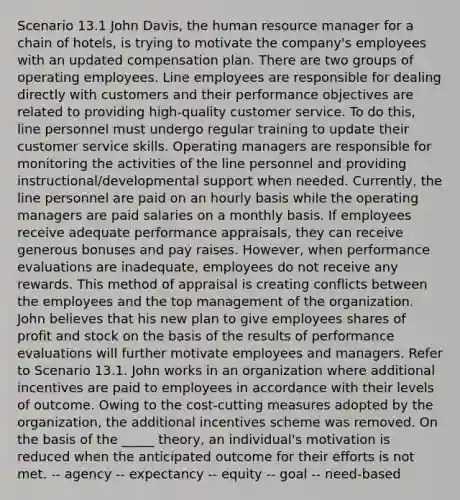 Scenario 13.1 John Davis, the human resource manager for a chain of hotels, is trying to motivate the company's employees with an updated compensation plan. There are two groups of operating employees. Line employees are responsible for dealing directly with customers and their performance objectives are related to providing high-quality customer service. To do this, line personnel must undergo regular training to update their customer service skills. Operating managers are responsible for monitoring the activities of the line personnel and providing instructional/developmental support when needed. Currently, the line personnel are paid on an hourly basis while the operating managers are paid salaries on a monthly basis. If employees receive adequate performance appraisals, they can receive generous bonuses and pay raises. However, when performance evaluations are inadequate, employees do not receive any rewards. This method of appraisal is creating conflicts between the employees and the top management of the organization. John believes that his new plan to give employees shares of profit and stock on the basis of the results of performance evaluations will further motivate employees and managers. Refer to Scenario 13.1. John works in an organization where additional incentives are paid to employees in accordance with their levels of outcome. Owing to the cost-cutting measures adopted by the organization, the additional incentives scheme was removed. On the basis of the _____ theory, an individual's motivation is reduced when the anticipated outcome for their efforts is not met. -- agency -- expectancy -- equity -- goal -- need-based