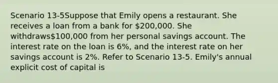 Scenario 13-5Suppose that Emily opens a restaurant. She receives a loan from a bank for 200,000. She withdraws100,000 from her personal savings account. The interest rate on the loan is 6%, and the interest rate on her savings account is 2%. Refer to Scenario 13-5. Emily's annual explicit cost of capital is