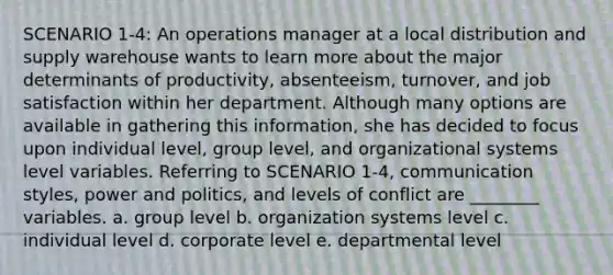 SCENARIO 1-4: An operations manager at a local distribution and supply warehouse wants to learn more about the major determinants of productivity, absenteeism, turnover, and job satisfaction within her department. Although many options are available in gathering this information, she has decided to focus upon individual level, group level, and organizational systems level variables. Referring to SCENARIO 1-4, communication styles, power and politics, and levels of conflict are ________ variables. a. group level b. organization systems level c. individual level d. corporate level e. departmental level