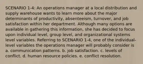 SCENARIO 1-4: An operations manager at a local distribution and supply warehouse wants to learn more about the major determinants of productivity, absenteeism, turnover, and <a href='https://www.questionai.com/knowledge/keT3al2X9a-job-satisfaction' class='anchor-knowledge'>job satisfaction</a> within her department. Although many options are available in gathering this information, she has decided to focus upon individual level, group level, and organizational systems level variables. Referring to SCENARIO 1-4, one of the individual-level variables the operations manager will probably consider is a. communication patterns. b. job satisfaction. c. levels of conflict. d. <a href='https://www.questionai.com/knowledge/kfxGXG04kT-human-resource-policies' class='anchor-knowledge'>human resource policies</a>. e. <a href='https://www.questionai.com/knowledge/kfU17MLdjh-conflict-resolution' class='anchor-knowledge'>conflict resolution</a>.