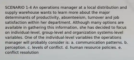 SCENARIO 1-4 An operations manager at a local distribution and supply warehouse wants to learn more about the major determinants of productivity, absenteeism, turnover and job satisfaction within her department. Although many options are available in gathering this information, she has decided to focus on individual-level, group-level and organization systems-level variables. One of the individual-level variables the operations manager will probably consider is: a. communication patterns. b. perception. c. levels of conflict. d. human resource policies. e. conflict resolution