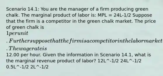 Scenario 14.1: You are the manager of a firm producing green chalk. The marginal product of labor is: MPL = 24L-1/2 Suppose that the firm is a competitor in the green chalk market. The price of green chalk is 1 per unit. Further suppose that the firm is a competitor in the labor market. The wage rate is12.00 per hour. Given the information in Scenario 14.1, what is the marginal revenue product of labor? 12L^-1/2 24L^-1/2 0.5L^-1/2 2L^-1/2