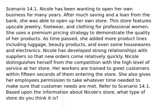 Scenario 14.1. Nicole has been wanting to open her own business for many years. After much saving and a loan from the bank, she was able to open up her own store. This store features upscale jewelry, footwear, and clothing for professional women. She uses a premium pricing strategy to demonstrate the quality of her products. As time passed, she added more product lines including luggage, beauty products, and even some housewares and electronics. Nicole has developed strong relationships with suppliers so that new orders come relatively quickly. Nicole distinguishes herself from the competition with the high level of service at her store. Her workers are trained to greet customers within fifteen seconds of them entering the store. She also gives her employees permission to take whatever time needed to make sure that customer needs are met. Refer to Scenario 14.1. Based upon the information about Nicole's store, what type of store do you think it is?