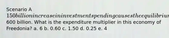 Scenario A 150 billion increase in investment spending causes the equilibrium income in the country of Freedonia to eventually rise by600 billion. What is the expenditure multiplier in this economy of Freedonia? a. 6 b. 0.60 c. 1.50 d. 0.25 e. 4